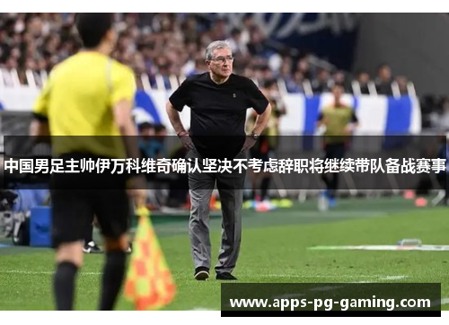 中国男足主帅伊万科维奇确认坚决不考虑辞职将继续带队备战赛事